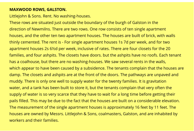 MAXWOOD ROWS, GALSTON. Littlejohn & Sons. Rent. No washing-houses. These rows are situated just outside the boundary of the burgh of Galston in the direction of Newmilns. There are two rows. One row consists of ten single apartment houses, and the other ten two apartment houses. The houses are built of brick, with walls thinly cemented. The rent is - For single apartment houses 1s 7d per week, and for two apartment houses 2s 6½d per week, inclusive of rates. There are four closets for the 20 families, and four ashpits. The closets have doors. but the ashpits have no roofs. Each tenant has a coalhouse, but there are no washing-houses. We saw several rents in the walls, which appear to have been caused by a subsidence. The tenants complain that the houses are damp. The closets and ashpits are at the front of the doors. The pathways are unpaved and muddy. There is only one well to supply water for the twenty families. It is gravitation water, and a tank has been built to store it, but the tenants complain that very often the supply of water is so very scarce that they have to wait for a long time before getting their pails filled. This may be due to the fact that the houses are built on a considerable elevation. The measurement of the single apartment houses is approximately 16 feet by 11 feet. The houses are owned by Messrs. Littlejohn & Sons, coalmasters, Galston, and are inhabited by workers and their families.