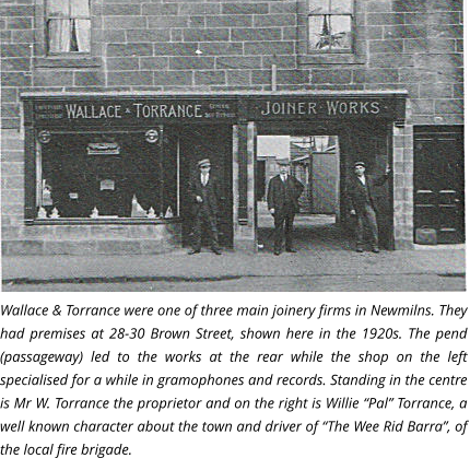 Wallace & Torrance were one of three main joinery firms in Newmilns. They had premises at 28-30 Brown Street, shown here in the 1920s. The pend (passageway) led to the works at the rear while the shop on the left specialised for a while in gramophones and records. Standing in the centre is Mr W. Torrance the proprietor and on the right is Willie “Pal” Torrance, a well known character about the town and driver of “The Wee Rid Barra”, of the local fire brigade.