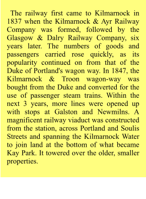 The railway first came to Kilmarnock in 1837 when the Kilmarnock & Ayr Railway Company was formed, followed by the Glasgow & Dalry Railway Company, six years later. The numbers of goods and passengers carried rose quickly, as its popularity continued on from that of the Duke of Portland's wagon way. In 1847, the Kilmarnock & Troon wagon-way was bought from the Duke and converted for the use of passenger steam trains. Within the next 3 years, more lines were opened up with stops at Galston and Newmilns. A magnificent railway viaduct was constructed from the station, across Portland and Soulis Streets and spanning the Kilmarnock Water to join land at the bottom of what became Kay Park. It towered over the older, smaller properties.